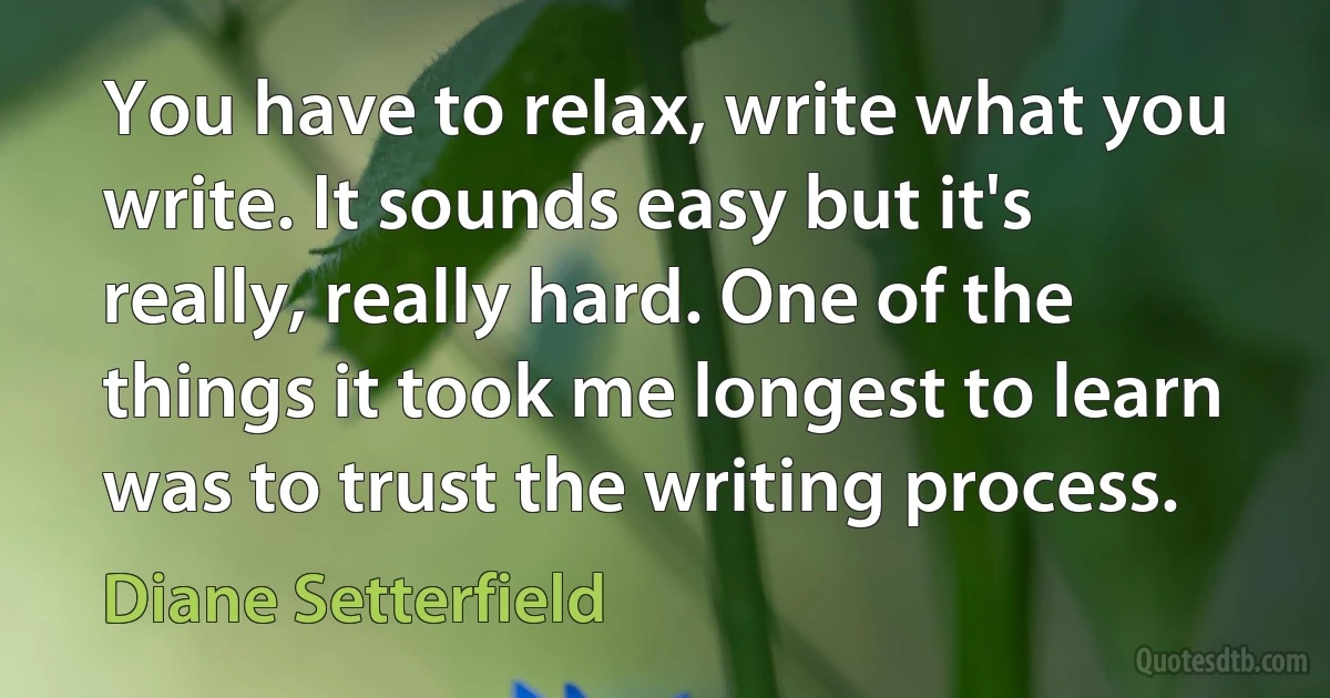 You have to relax, write what you write. It sounds easy but it's really, really hard. One of the things it took me longest to learn was to trust the writing process. (Diane Setterfield)