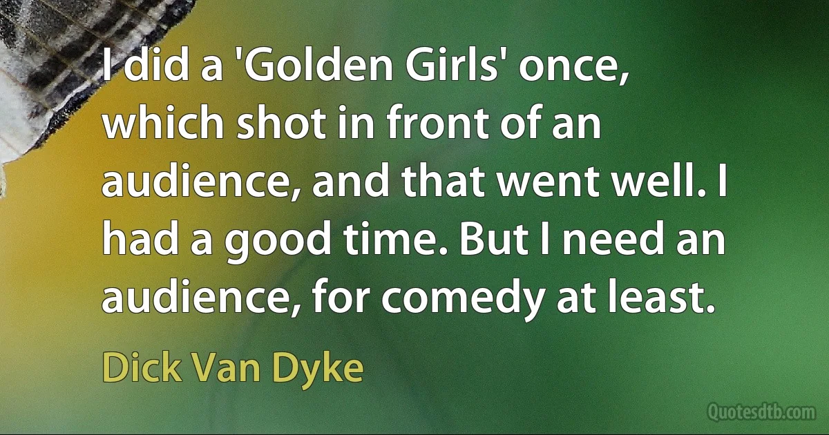 I did a 'Golden Girls' once, which shot in front of an audience, and that went well. I had a good time. But I need an audience, for comedy at least. (Dick Van Dyke)