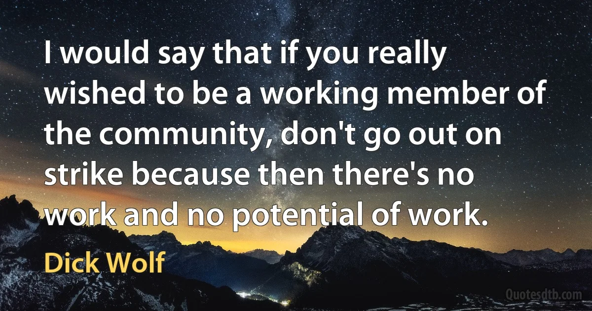 I would say that if you really wished to be a working member of the community, don't go out on strike because then there's no work and no potential of work. (Dick Wolf)