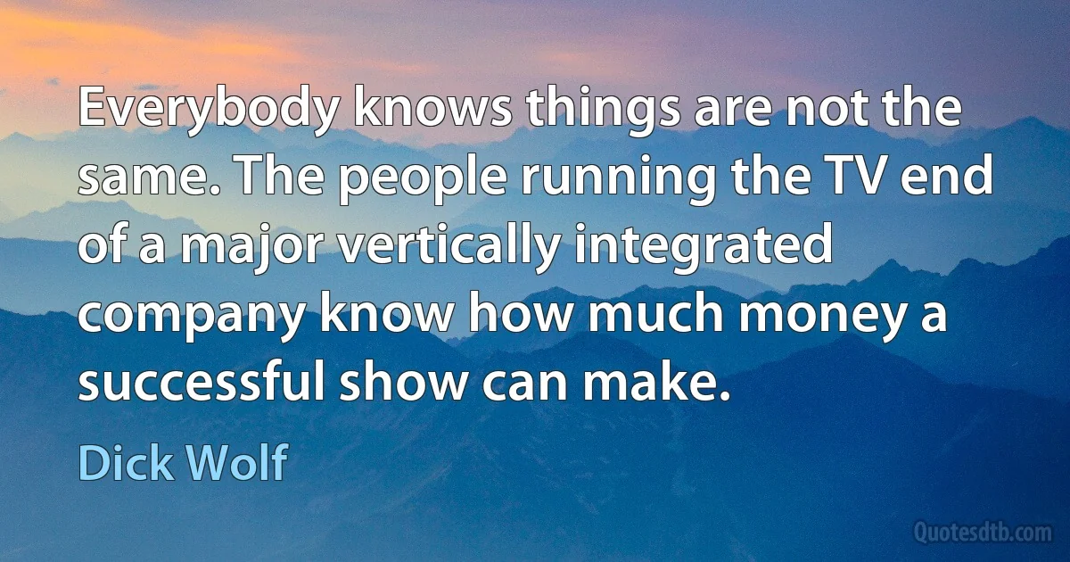 Everybody knows things are not the same. The people running the TV end of a major vertically integrated company know how much money a successful show can make. (Dick Wolf)