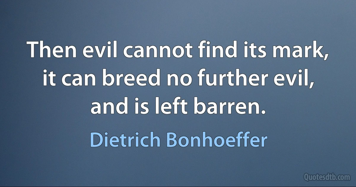 Then evil cannot find its mark, it can breed no further evil, and is left barren. (Dietrich Bonhoeffer)