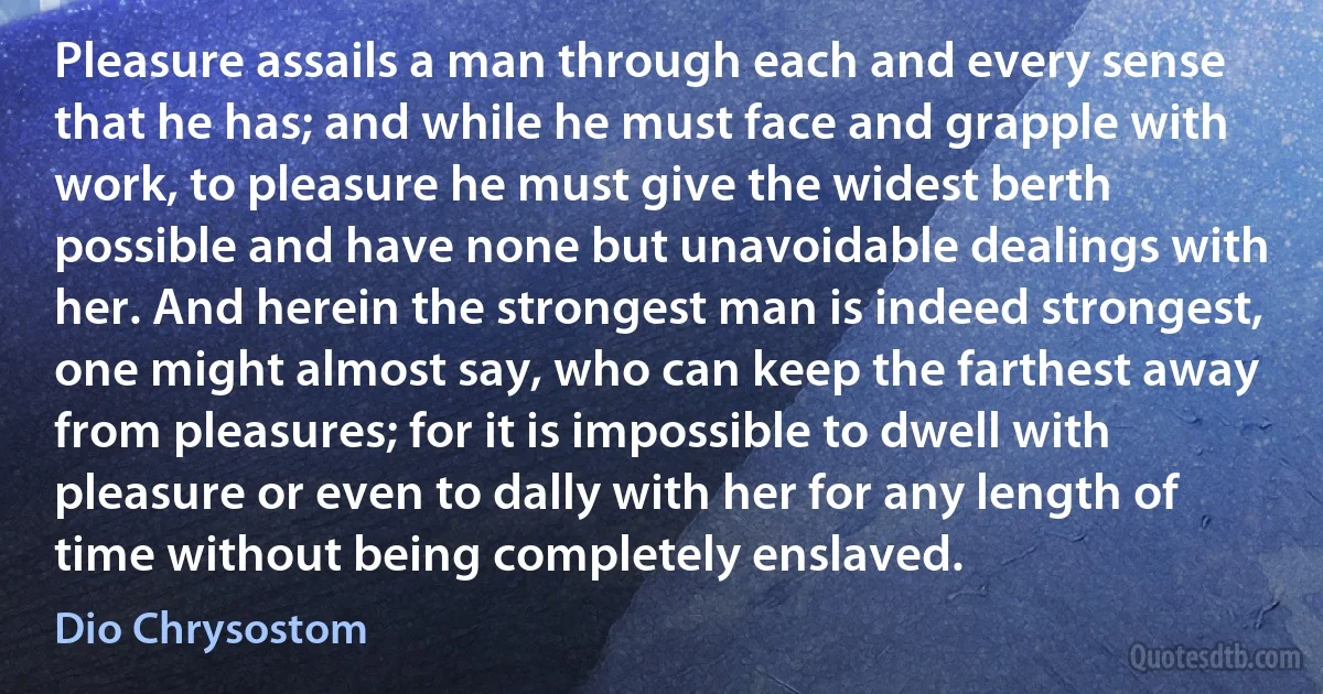 Pleasure assails a man through each and every sense that he has; and while he must face and grapple with work, to pleasure he must give the widest berth possible and have none but unavoidable dealings with her. And herein the strongest man is indeed strongest, one might almost say, who can keep the farthest away from pleasures; for it is impossible to dwell with pleasure or even to dally with her for any length of time without being completely enslaved. (Dio Chrysostom)