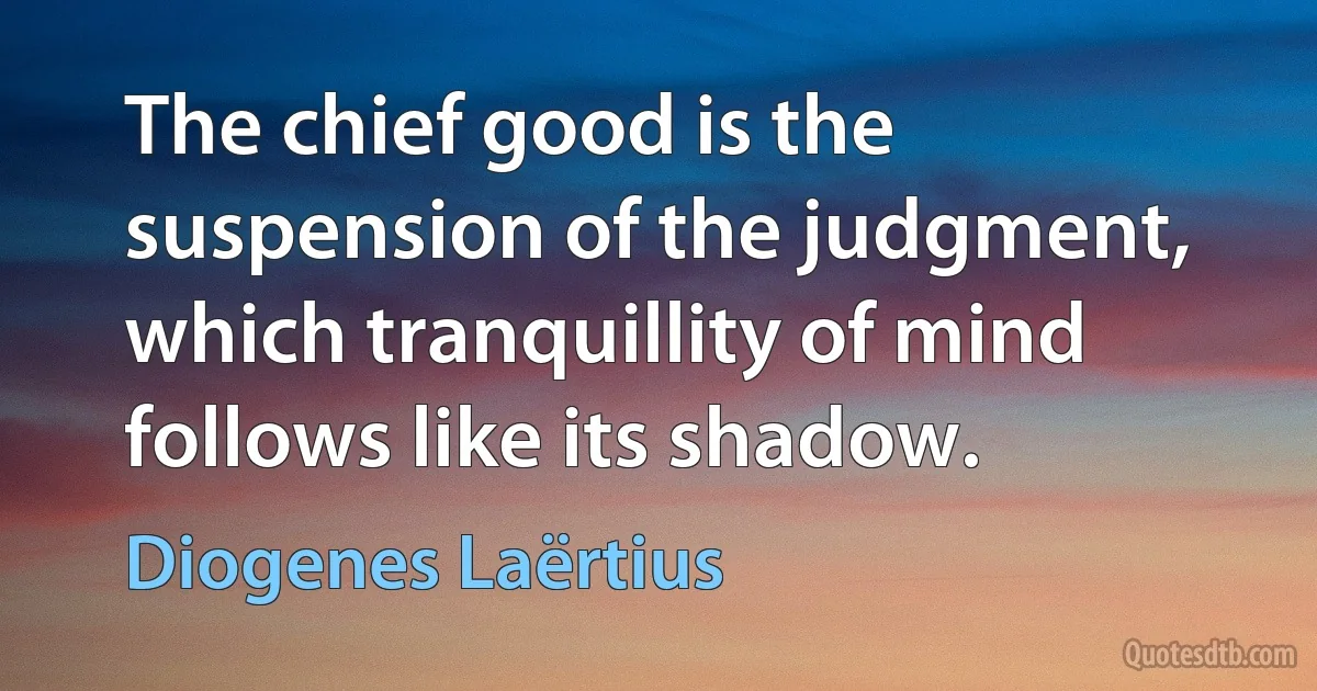 The chief good is the suspension of the judgment, which tranquillity of mind follows like its shadow. (Diogenes Laërtius)