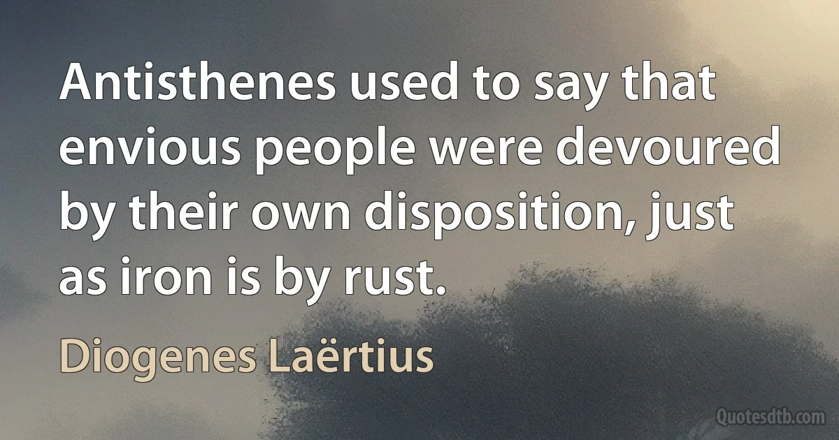 Antisthenes used to say that envious people were devoured by their own disposition, just as iron is by rust. (Diogenes Laërtius)