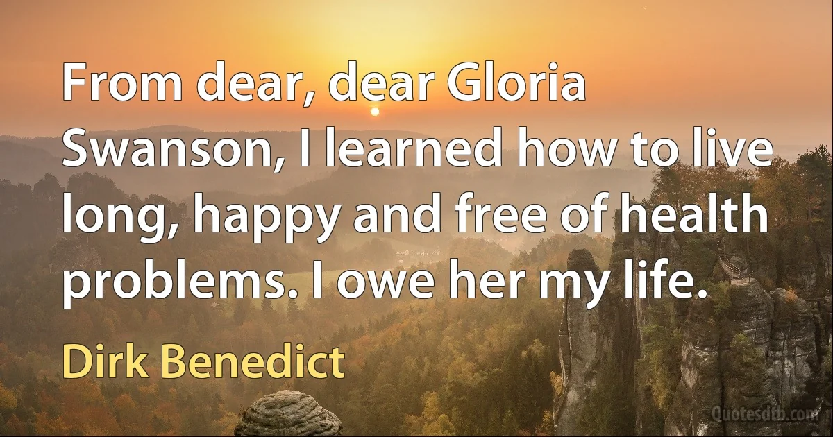 From dear, dear Gloria Swanson, I learned how to live long, happy and free of health problems. I owe her my life. (Dirk Benedict)