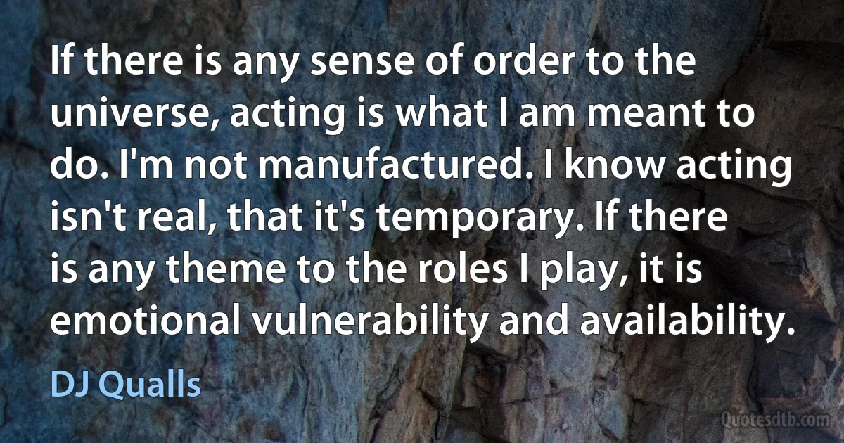 If there is any sense of order to the universe, acting is what I am meant to do. I'm not manufactured. I know acting isn't real, that it's temporary. If there is any theme to the roles I play, it is emotional vulnerability and availability. (DJ Qualls)