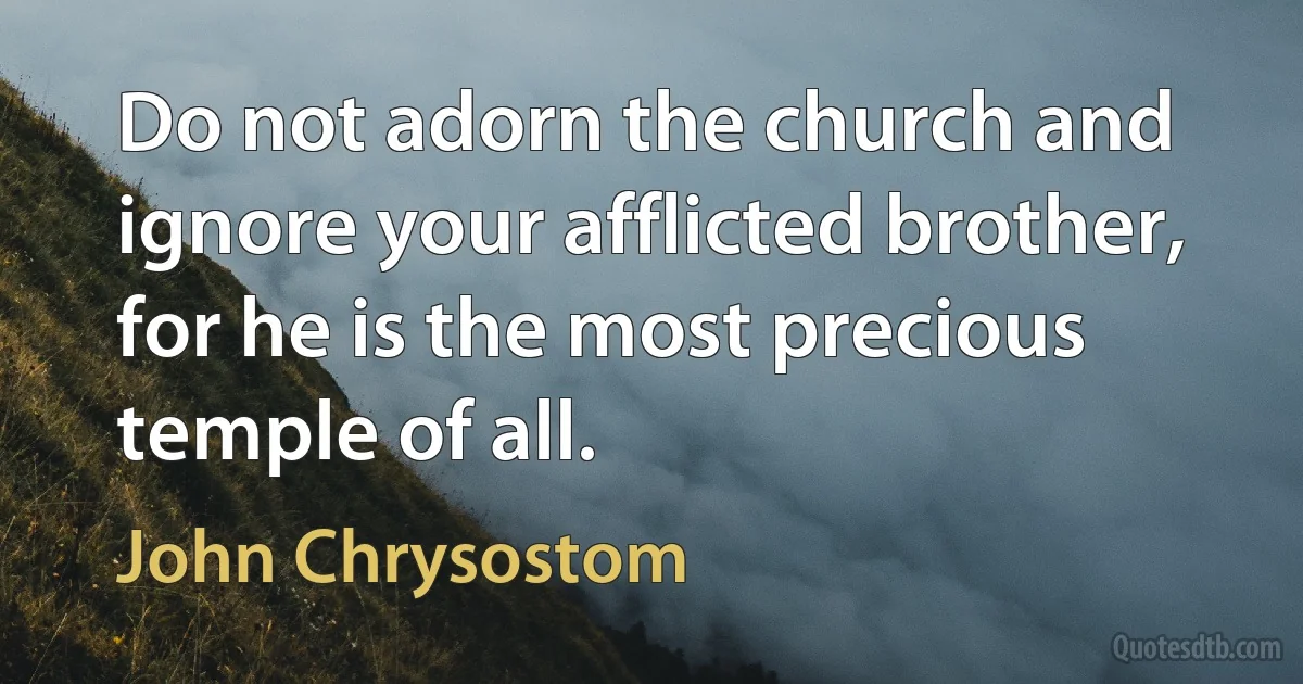 Do not adorn the church and ignore your afflicted brother, for he is the most precious temple of all. (John Chrysostom)