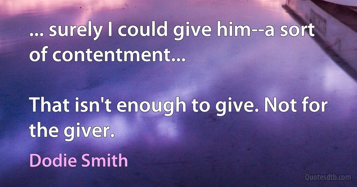 ... surely I could give him--a sort of contentment...

That isn't enough to give. Not for the giver. (Dodie Smith)