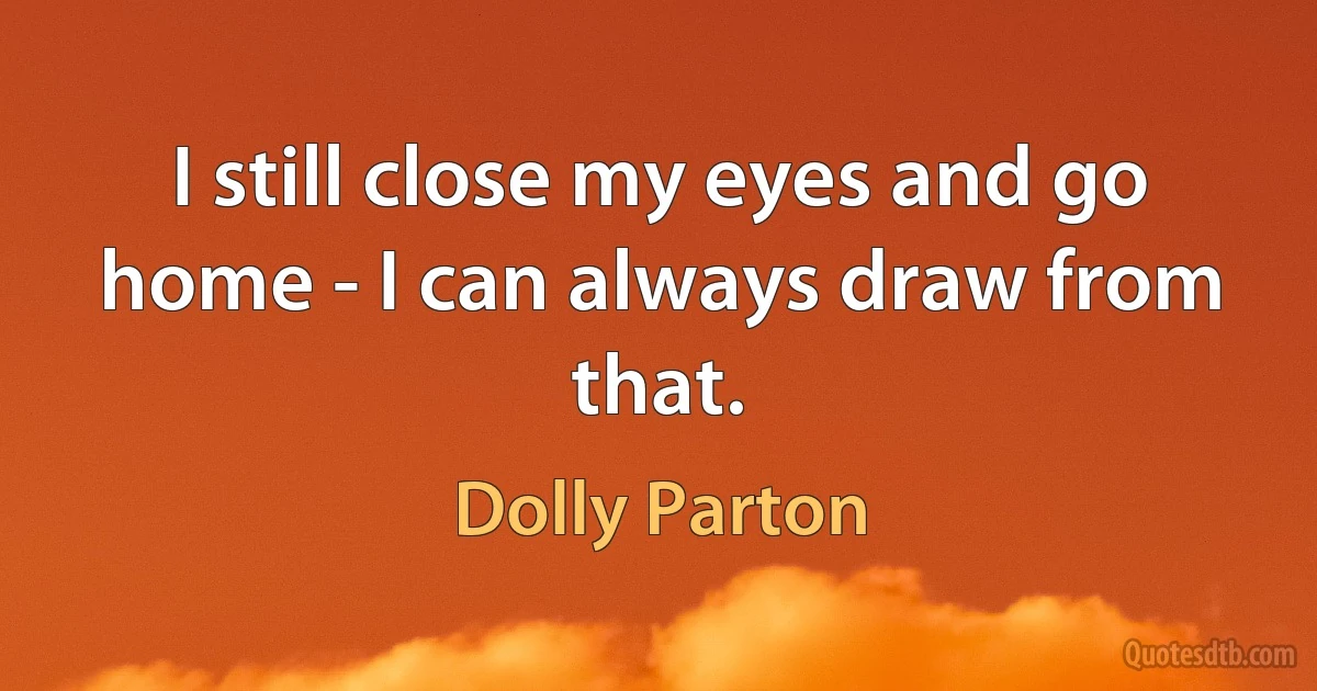 I still close my eyes and go home - I can always draw from that. (Dolly Parton)