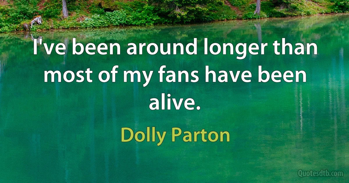 I've been around longer than most of my fans have been alive. (Dolly Parton)