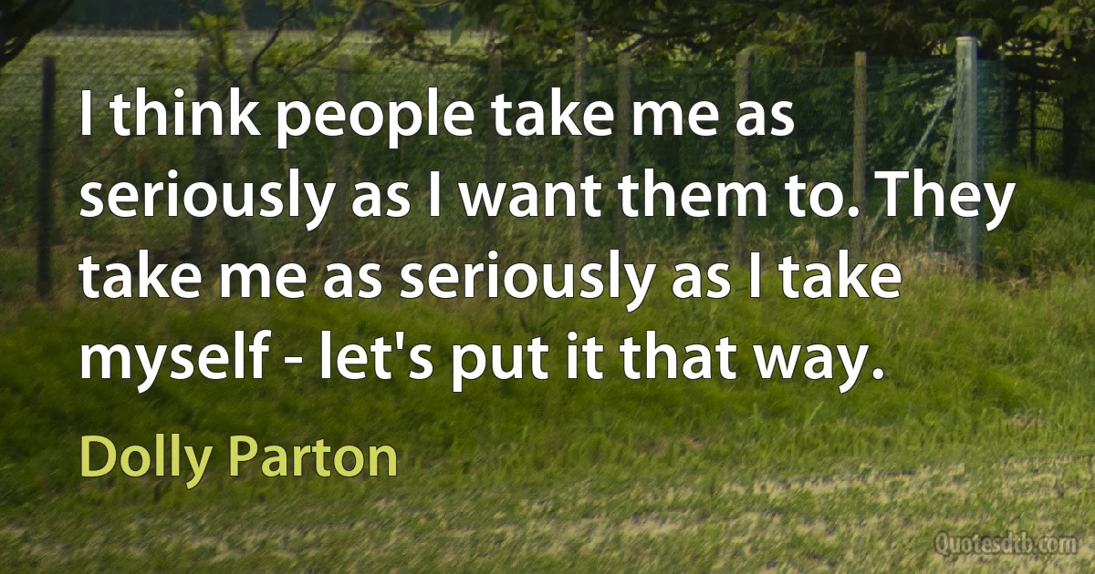 I think people take me as seriously as I want them to. They take me as seriously as I take myself - let's put it that way. (Dolly Parton)