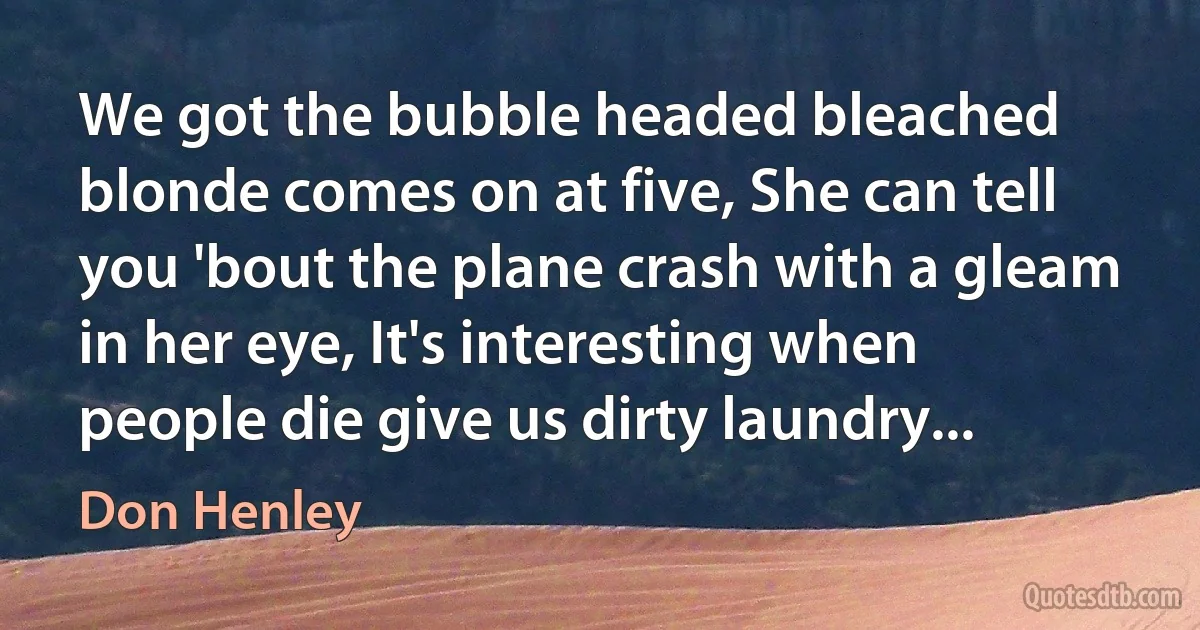 We got the bubble headed bleached blonde comes on at five, She can tell you 'bout the plane crash with a gleam in her eye, It's interesting when people die give us dirty laundry... (Don Henley)