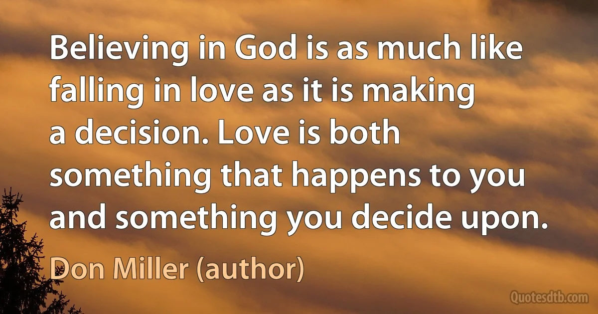 Believing in God is as much like falling in love as it is making a decision. Love is both something that happens to you and something you decide upon. (Don Miller (author))