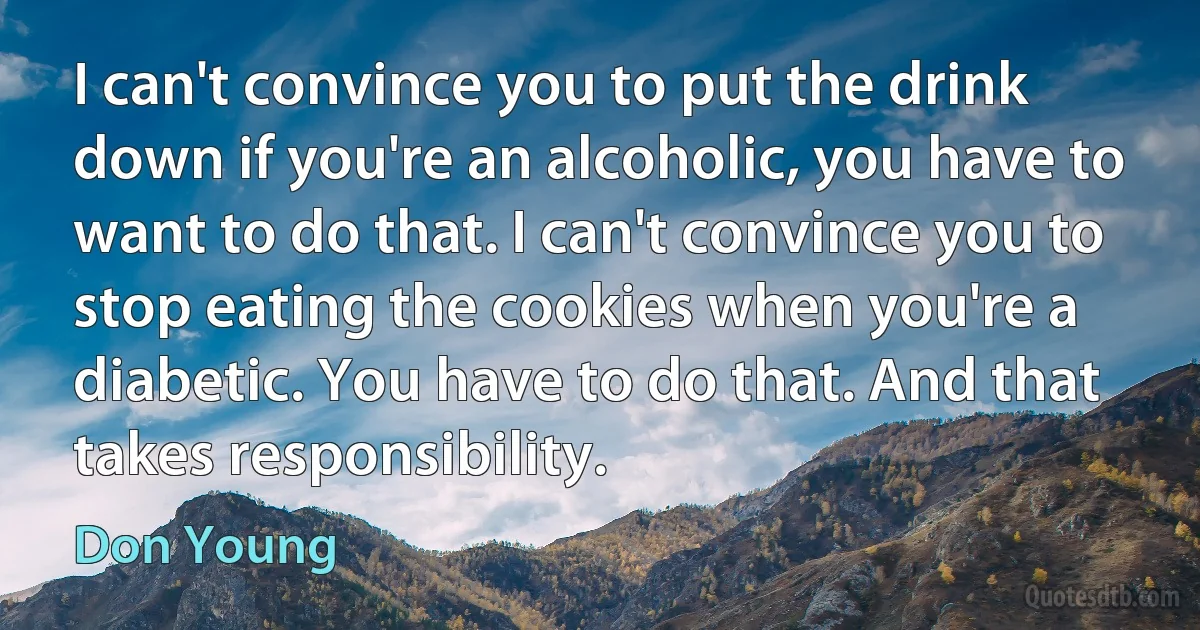 I can't convince you to put the drink down if you're an alcoholic, you have to want to do that. I can't convince you to stop eating the cookies when you're a diabetic. You have to do that. And that takes responsibility. (Don Young)