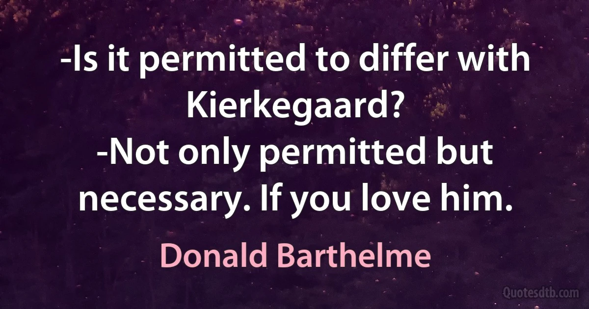 -Is it permitted to differ with Kierkegaard?
-Not only permitted but necessary. If you love him. (Donald Barthelme)