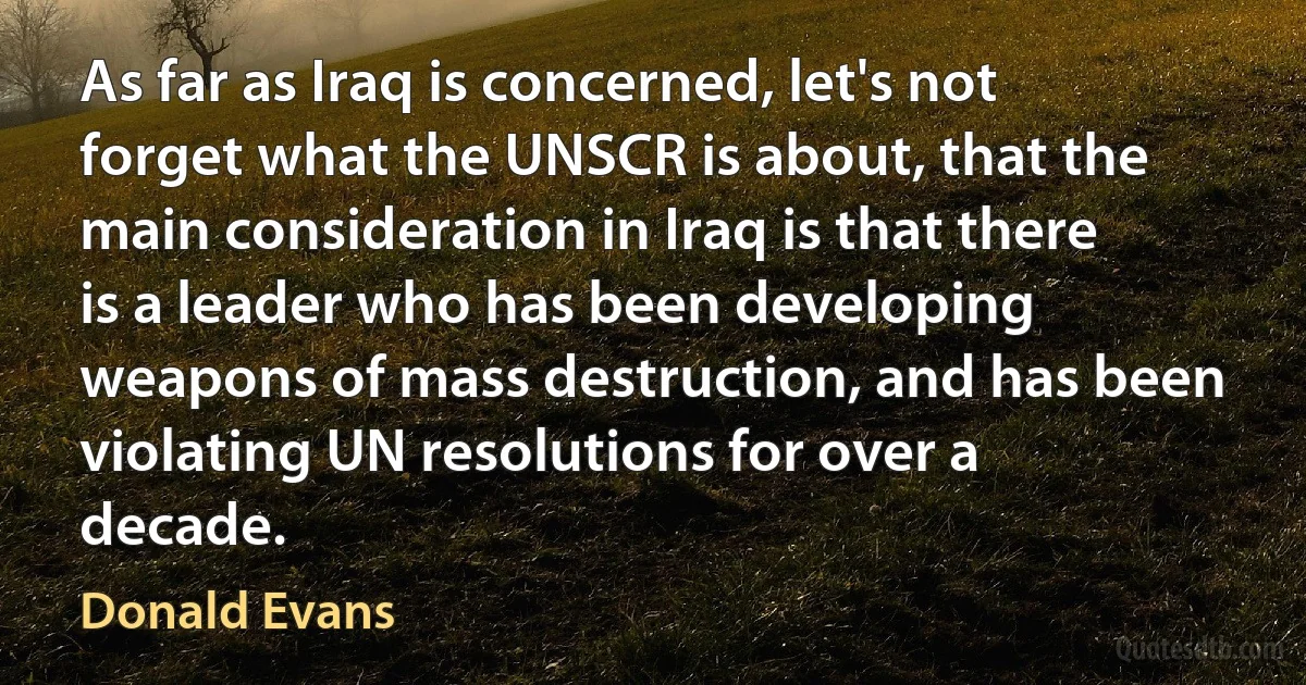 As far as Iraq is concerned, let's not forget what the UNSCR is about, that the main consideration in Iraq is that there is a leader who has been developing weapons of mass destruction, and has been violating UN resolutions for over a decade. (Donald Evans)