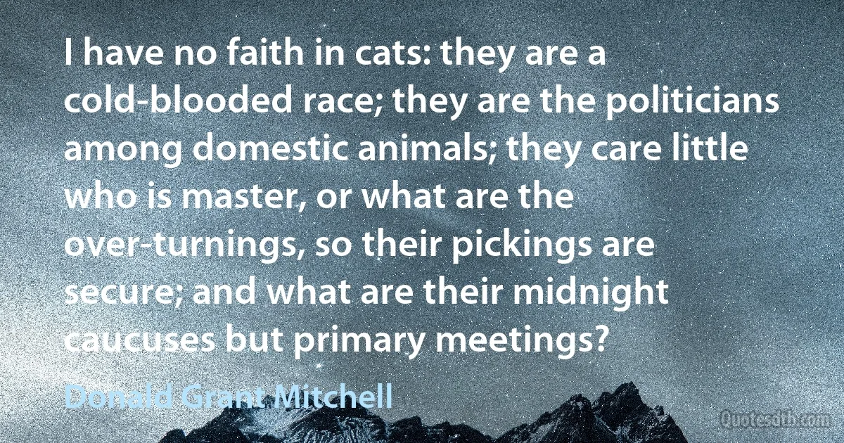 I have no faith in cats: they are a cold-blooded race; they are the politicians among domestic animals; they care little who is master, or what are the over-turnings, so their pickings are secure; and what are their midnight caucuses but primary meetings? (Donald Grant Mitchell)