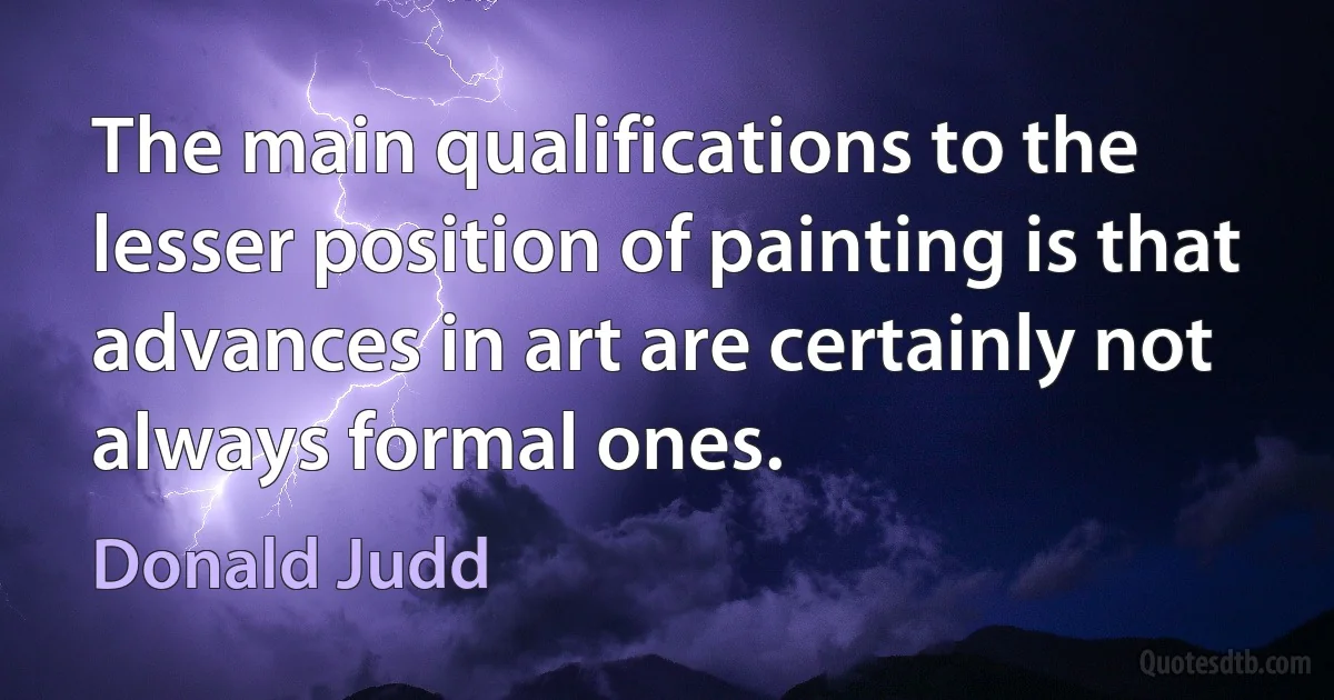 The main qualifications to the lesser position of painting is that advances in art are certainly not always formal ones. (Donald Judd)