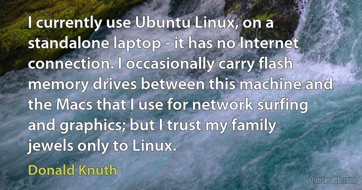 I currently use Ubuntu Linux, on a standalone laptop - it has no Internet connection. I occasionally carry flash memory drives between this machine and the Macs that I use for network surfing and graphics; but I trust my family jewels only to Linux. (Donald Knuth)