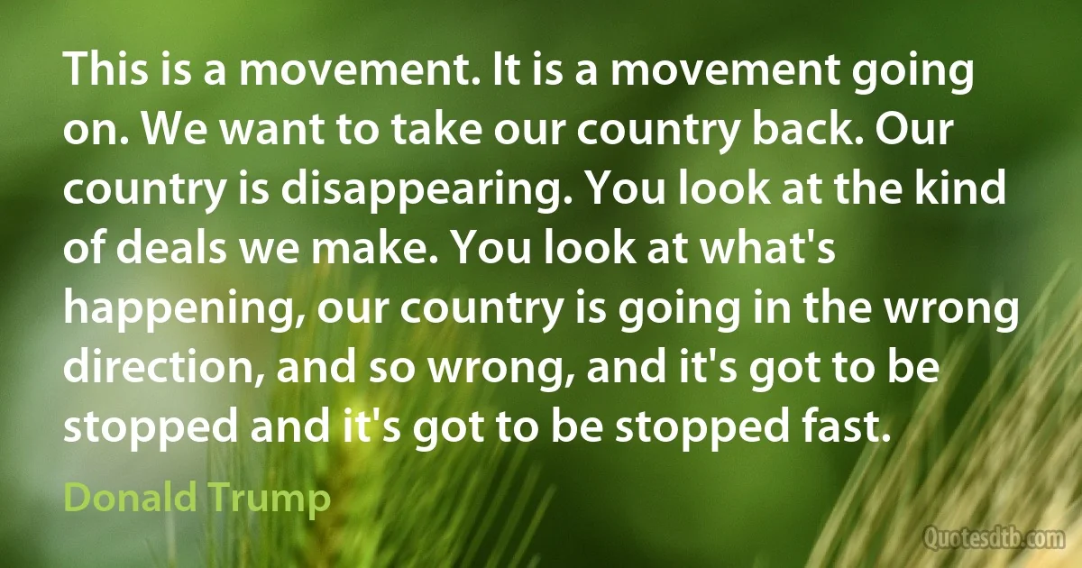 This is a movement. It is a movement going on. We want to take our country back. Our country is disappearing. You look at the kind of deals we make. You look at what's happening, our country is going in the wrong direction, and so wrong, and it's got to be stopped and it's got to be stopped fast. (Donald Trump)