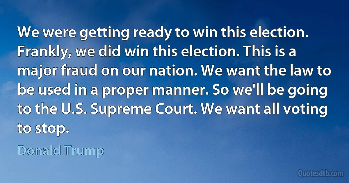 We were getting ready to win this election. Frankly, we did win this election. This is a major fraud on our nation. We want the law to be used in a proper manner. So we'll be going to the U.S. Supreme Court. We want all voting to stop. (Donald Trump)