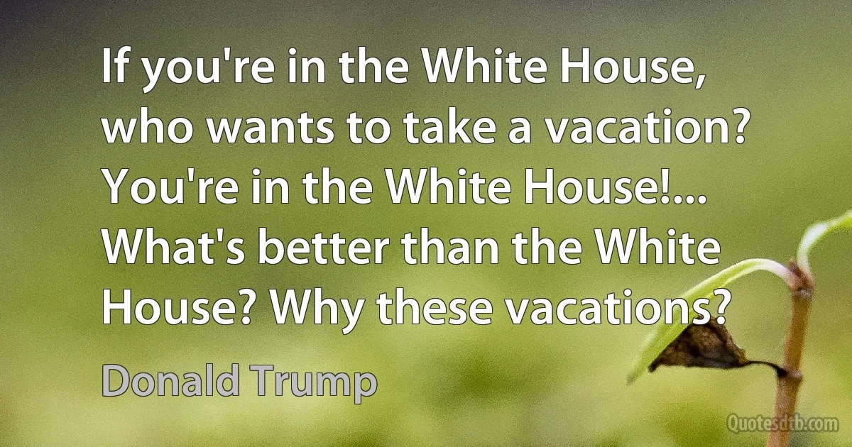 If you're in the White House, who wants to take a vacation? You're in the White House!... What's better than the White House? Why these vacations? (Donald Trump)