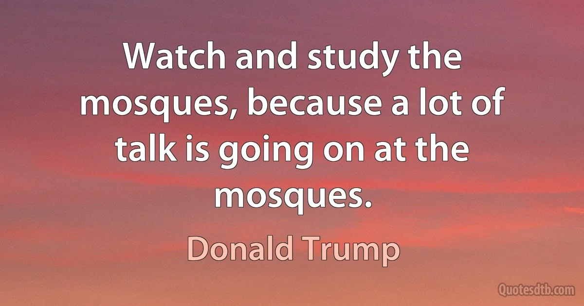 Watch and study the mosques, because a lot of talk is going on at the mosques. (Donald Trump)