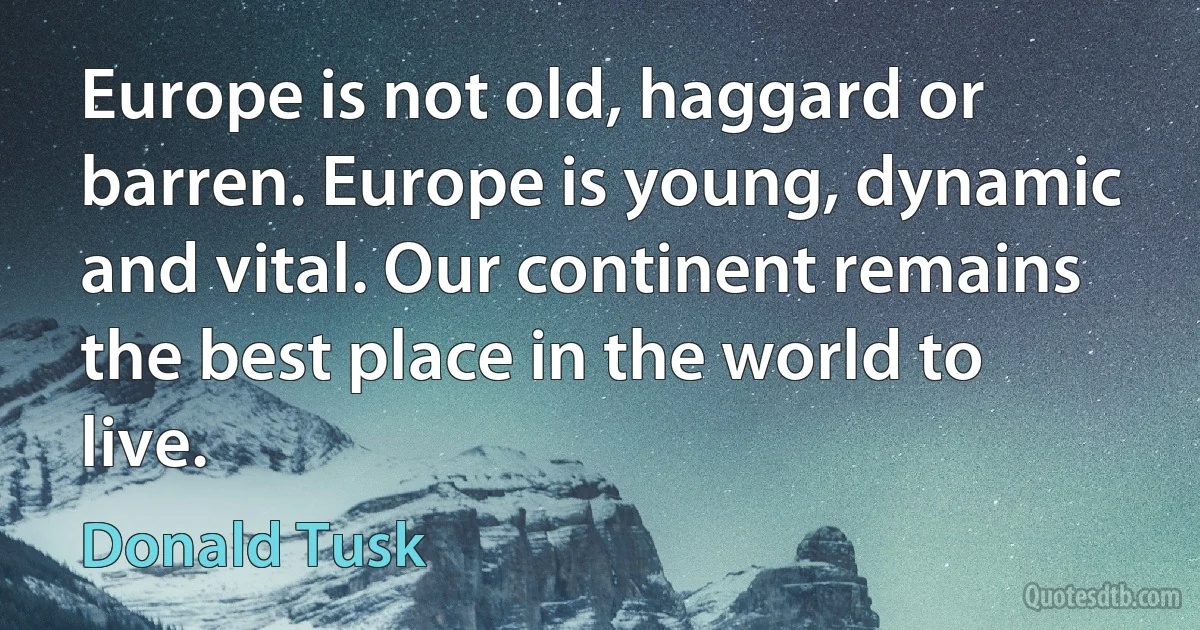 Europe is not old, haggard or barren. Europe is young, dynamic and vital. Our continent remains the best place in the world to live. (Donald Tusk)