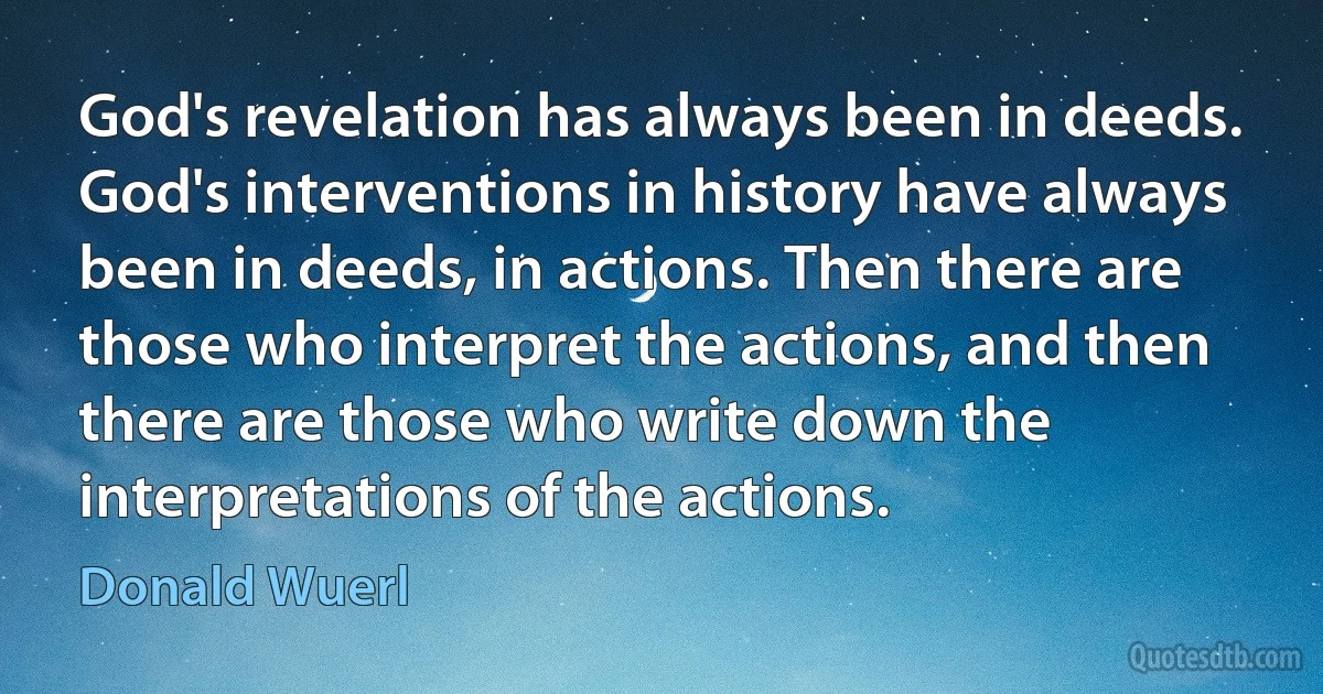 God's revelation has always been in deeds. God's interventions in history have always been in deeds, in actions. Then there are those who interpret the actions, and then there are those who write down the interpretations of the actions. (Donald Wuerl)