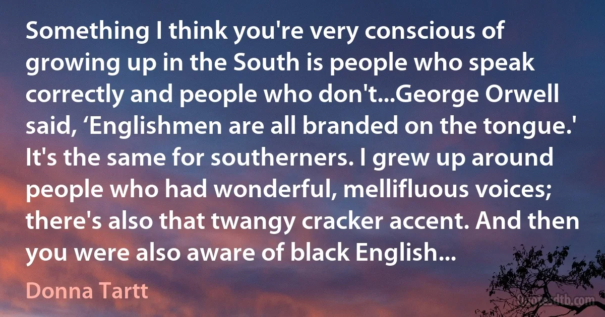 Something I think you're very conscious of growing up in the South is people who speak correctly and people who don't...George Orwell said, ‘Englishmen are all branded on the tongue.' It's the same for southerners. I grew up around people who had wonderful, mellifluous voices; there's also that twangy cracker accent. And then you were also aware of black English... (Donna Tartt)