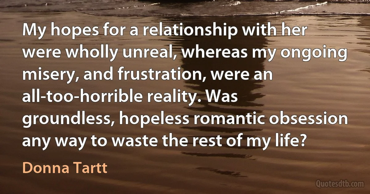 My hopes for a relationship with her were wholly unreal, whereas my ongoing misery, and frustration, were an all-too-horrible reality. Was groundless, hopeless romantic obsession any way to waste the rest of my life? (Donna Tartt)