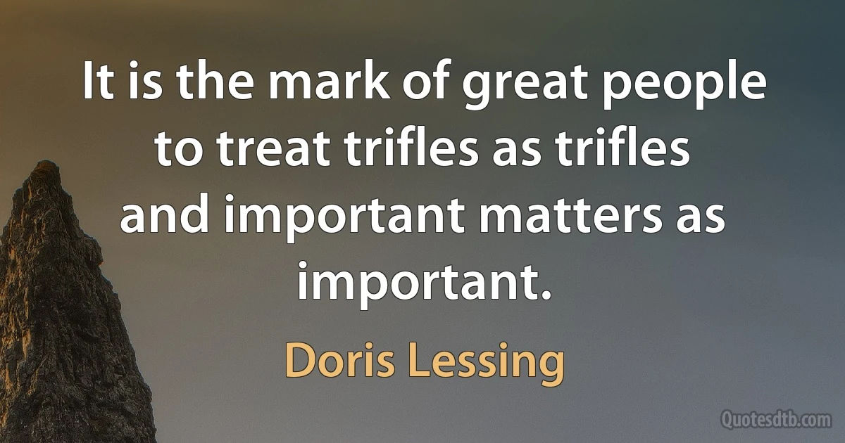 It is the mark of great people to treat trifles as trifles and important matters as important. (Doris Lessing)