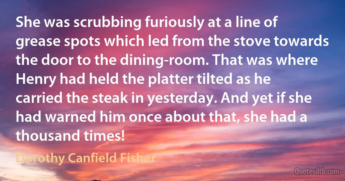 She was scrubbing furiously at a line of grease spots which led from the stove towards the door to the dining-room. That was where Henry had held the platter tilted as he carried the steak in yesterday. And yet if she had warned him once about that, she had a thousand times! (Dorothy Canfield Fisher)