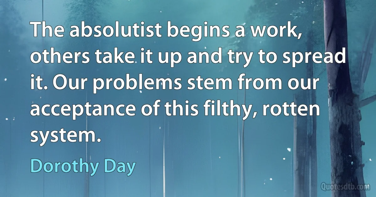 The absolutist begins a work, others take it up and try to spread it. Our problems stem from our acceptance of this filthy, rotten system. (Dorothy Day)