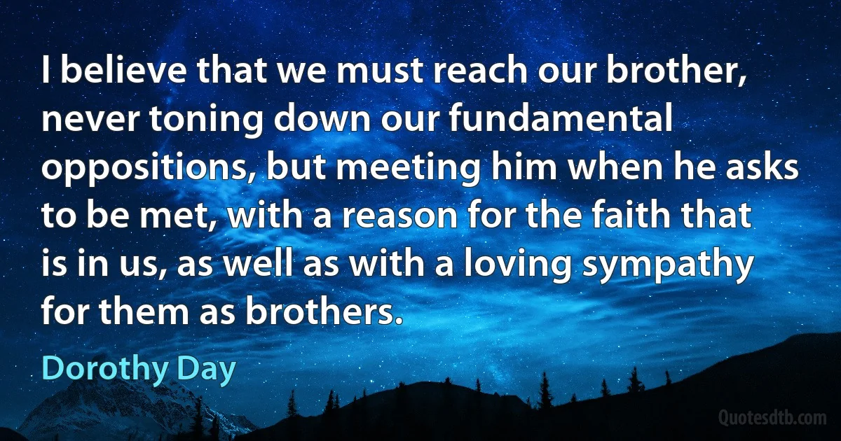 I believe that we must reach our brother, never toning down our fundamental oppositions, but meeting him when he asks to be met, with a reason for the faith that is in us, as well as with a loving sympathy for them as brothers. (Dorothy Day)