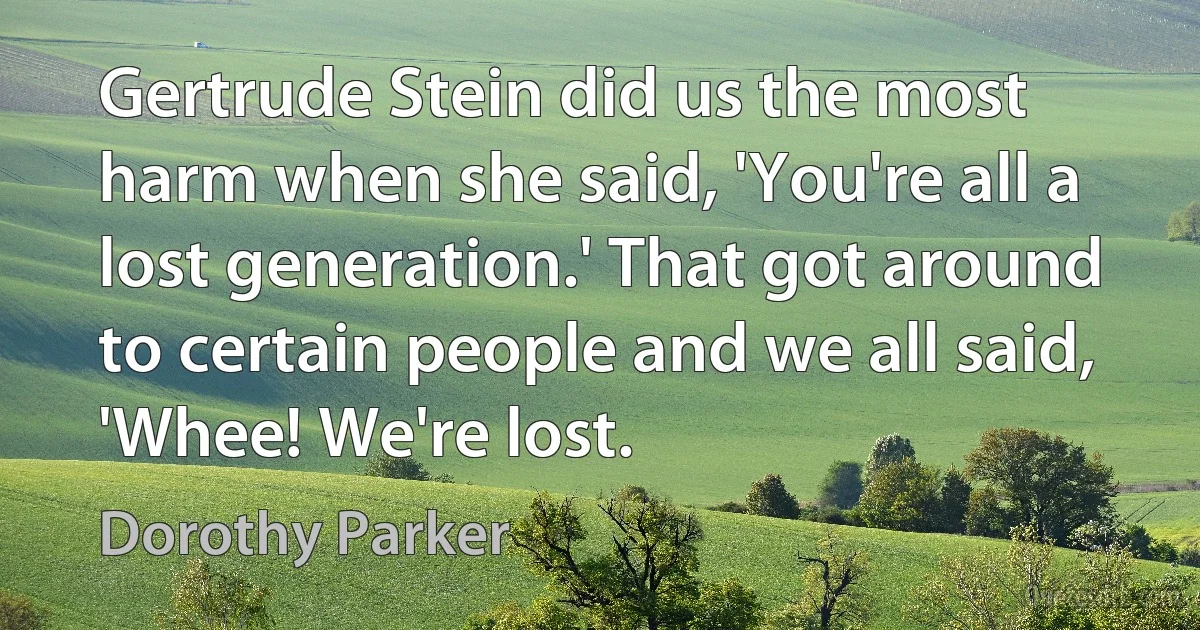 Gertrude Stein did us the most harm when she said, 'You're all a lost generation.' That got around to certain people and we all said, 'Whee! We're lost. (Dorothy Parker)