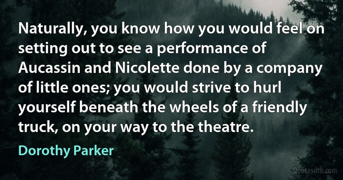 Naturally, you know how you would feel on setting out to see a performance of Aucassin and Nicolette done by a company of little ones; you would strive to hurl yourself beneath the wheels of a friendly truck, on your way to the theatre. (Dorothy Parker)