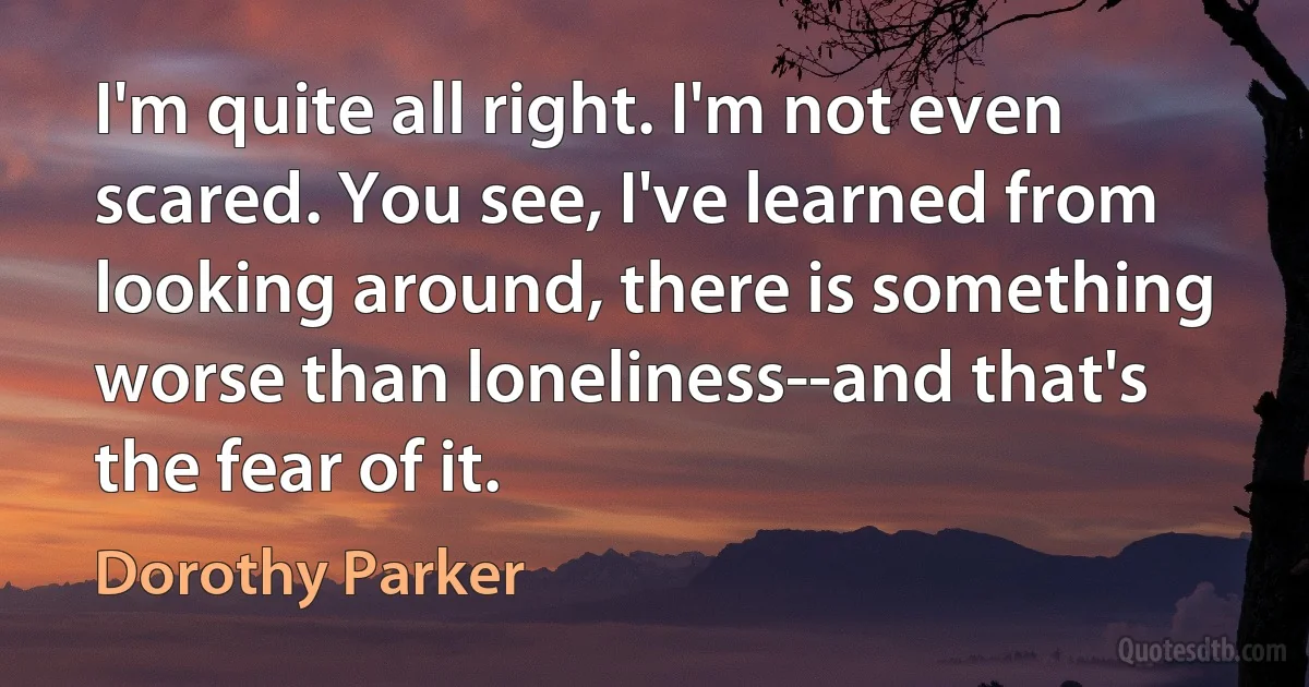 I'm quite all right. I'm not even scared. You see, I've learned from looking around, there is something worse than loneliness--and that's the fear of it. (Dorothy Parker)