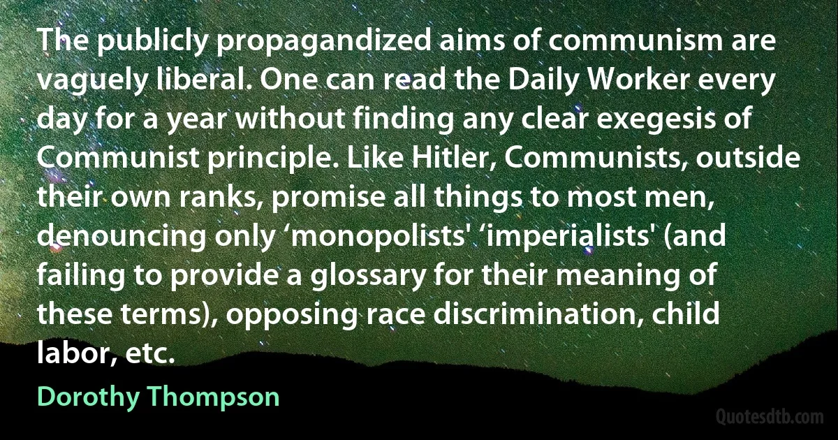 The publicly propagandized aims of communism are vaguely liberal. One can read the Daily Worker every day for a year without finding any clear exegesis of Communist principle. Like Hitler, Communists, outside their own ranks, promise all things to most men, denouncing only ‘monopolists' ‘imperialists' (and failing to provide a glossary for their meaning of these terms), opposing race discrimination, child labor, etc. (Dorothy Thompson)