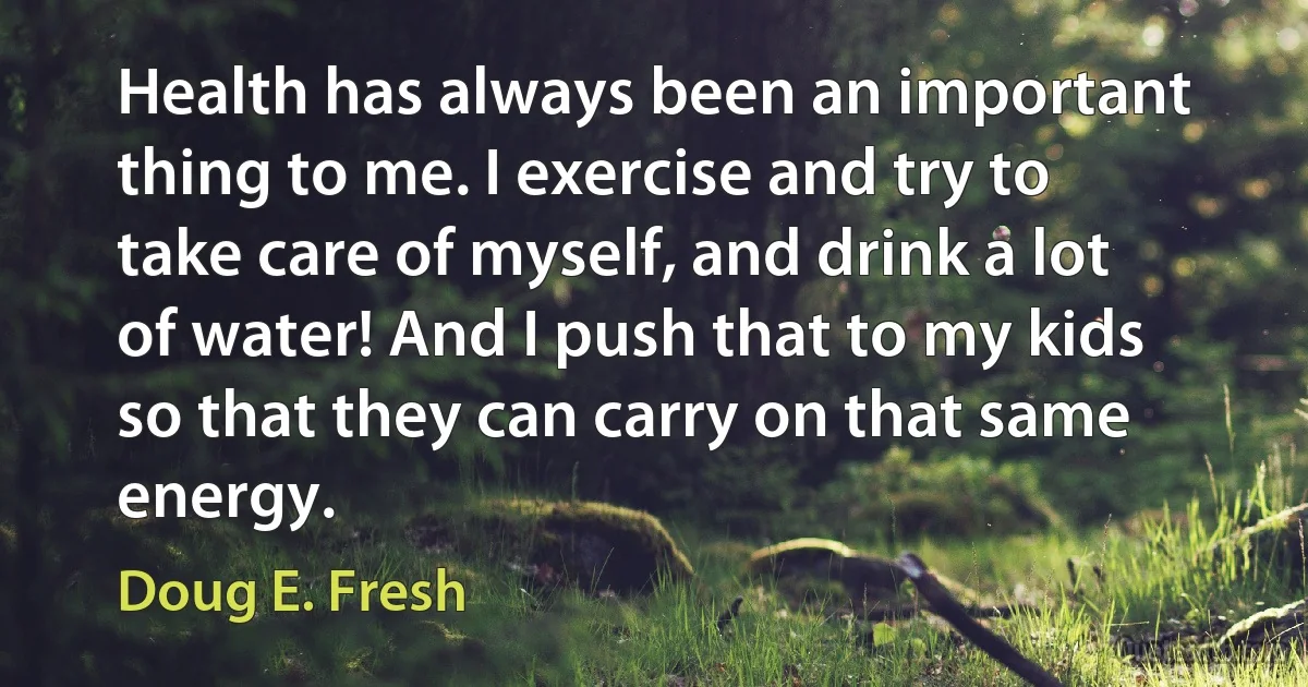 Health has always been an important thing to me. I exercise and try to take care of myself, and drink a lot of water! And I push that to my kids so that they can carry on that same energy. (Doug E. Fresh)