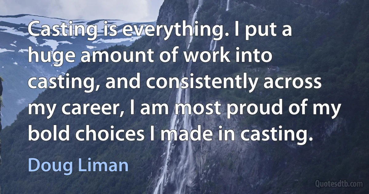 Casting is everything. I put a huge amount of work into casting, and consistently across my career, I am most proud of my bold choices I made in casting. (Doug Liman)