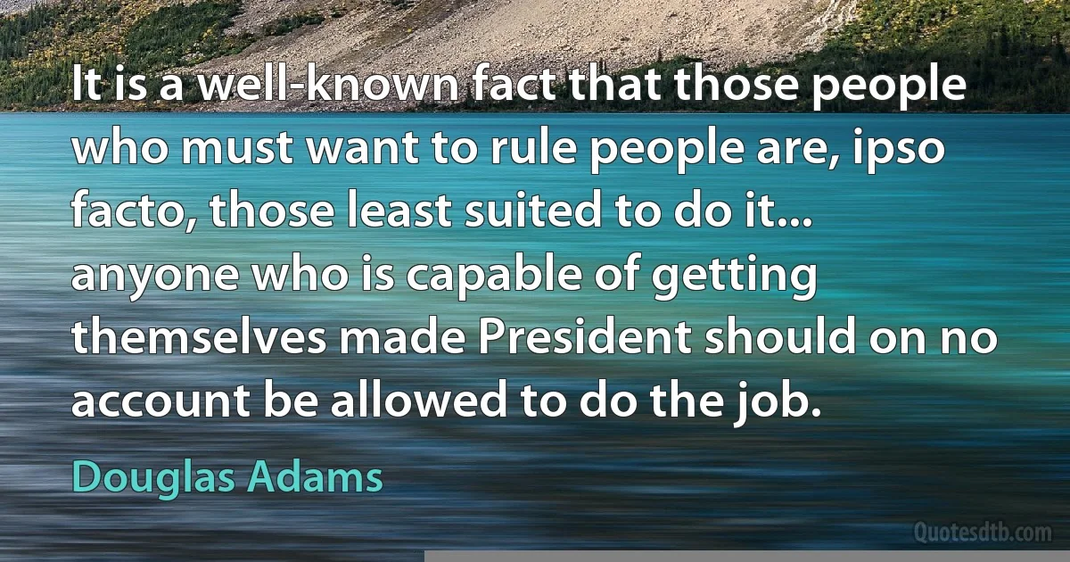 It is a well-known fact that those people who must want to rule people are, ipso facto, those least suited to do it... anyone who is capable of getting themselves made President should on no account be allowed to do the job. (Douglas Adams)