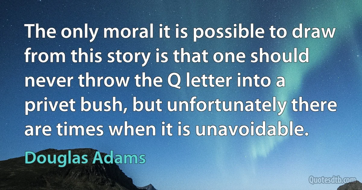 The only moral it is possible to draw from this story is that one should never throw the Q letter into a privet bush, but unfortunately there are times when it is unavoidable. (Douglas Adams)