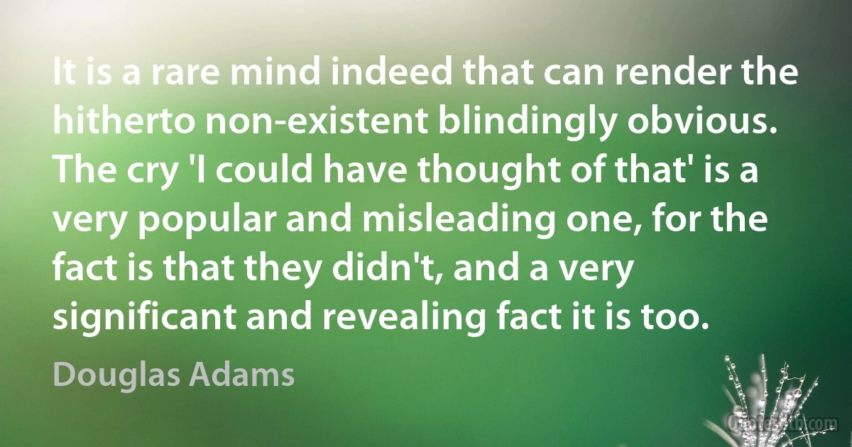 It is a rare mind indeed that can render the hitherto non-existent blindingly obvious. The cry 'I could have thought of that' is a very popular and misleading one, for the fact is that they didn't, and a very significant and revealing fact it is too. (Douglas Adams)