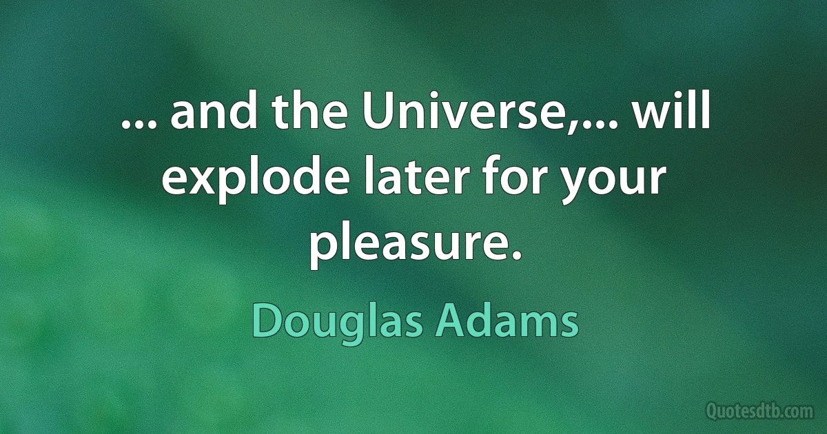 ... and the Universe,... will explode later for your pleasure. (Douglas Adams)