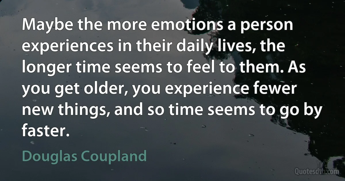 Maybe the more emotions a person experiences in their daily lives, the longer time seems to feel to them. As you get older, you experience fewer new things, and so time seems to go by faster. (Douglas Coupland)