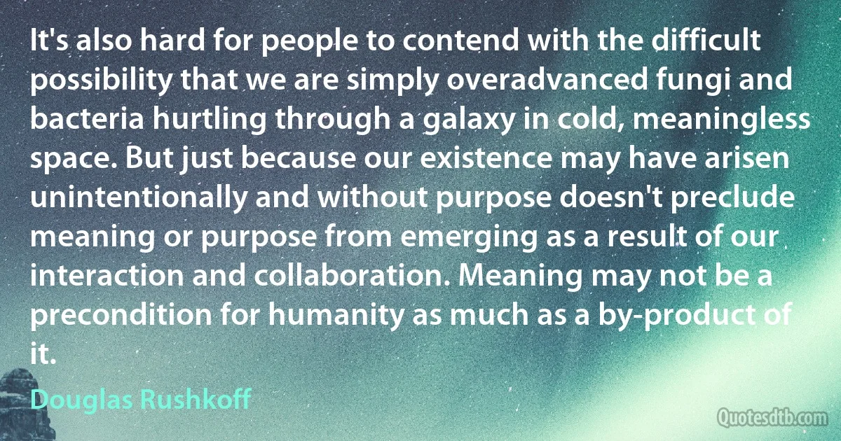 It's also hard for people to contend with the difficult possibility that we are simply overadvanced fungi and bacteria hurtling through a galaxy in cold, meaningless space. But just because our existence may have arisen unintentionally and without purpose doesn't preclude meaning or purpose from emerging as a result of our interaction and collaboration. Meaning may not be a precondition for humanity as much as a by-product of it. (Douglas Rushkoff)