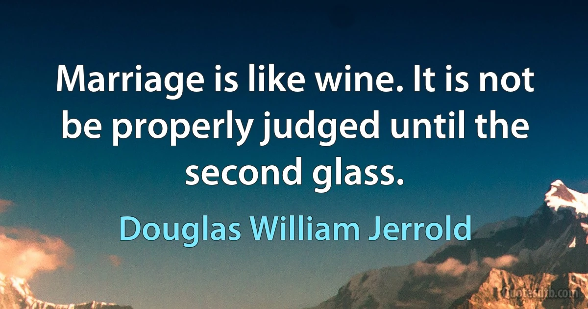 Marriage is like wine. It is not be properly judged until the second glass. (Douglas William Jerrold)