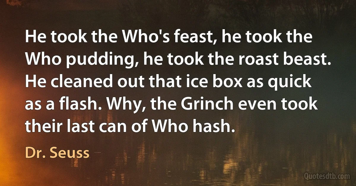 He took the Who's feast, he took the Who pudding, he took the roast beast. He cleaned out that ice box as quick as a flash. Why, the Grinch even took their last can of Who hash. (Dr. Seuss)