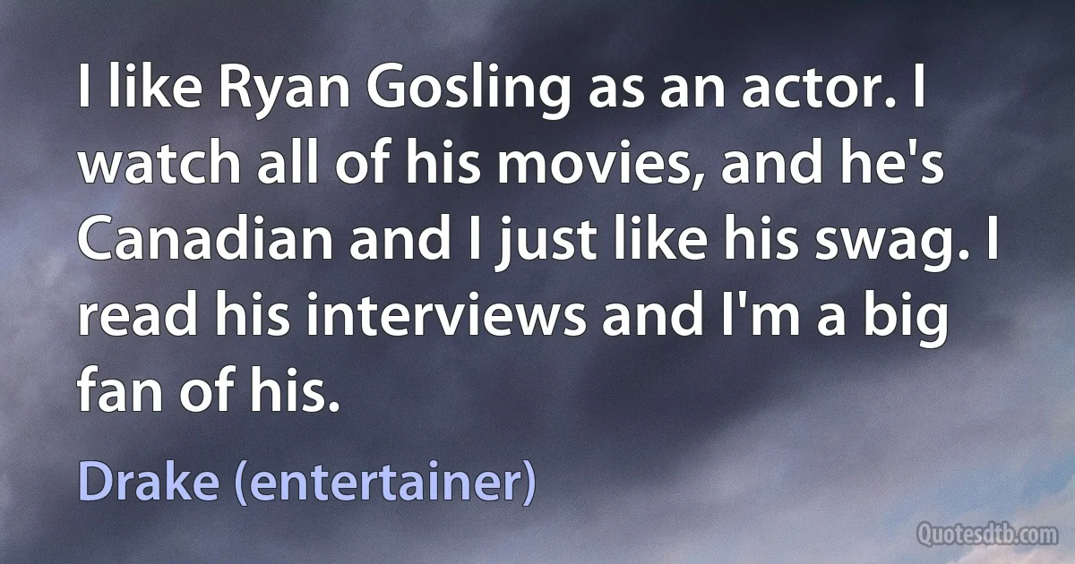 I like Ryan Gosling as an actor. I watch all of his movies, and he's Canadian and I just like his swag. I read his interviews and I'm a big fan of his. (Drake (entertainer))